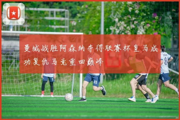 曼城战胜阿森纳夺得联赛杯皇马成功复仇马竞重回巅峰