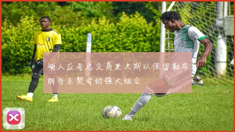 湖人应考虑交易里夫斯以保留勒布朗与东契奇的强大组合