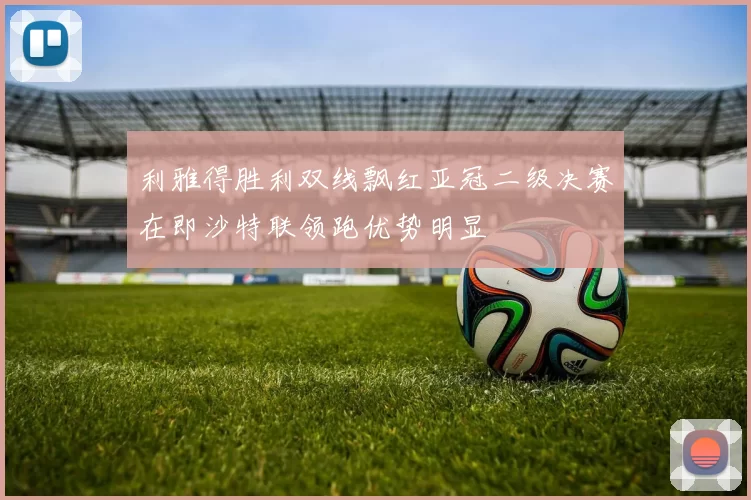 利雅得胜利双线飘红亚冠二级决赛在即沙特联领跑优势明显