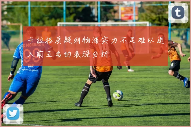 卡拉格质疑利物浦实力不足难以进入前五名的表现分析