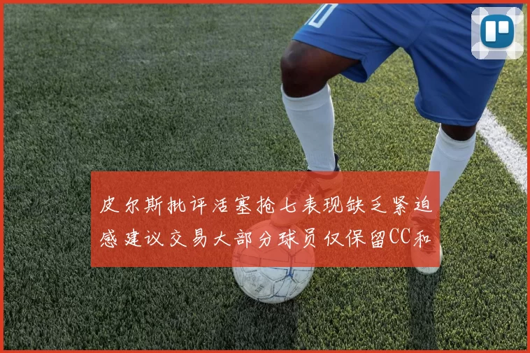 皮尔斯批评活塞抢七表现缺乏紧迫感建议交易大部分球员仅保留CC和詹金斯