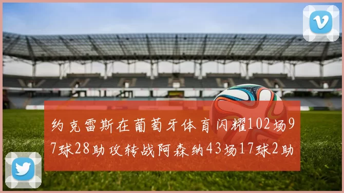 约克雷斯在葡萄牙体育闪耀102场97球28助攻转战阿森纳43场17球2助攻表现如何