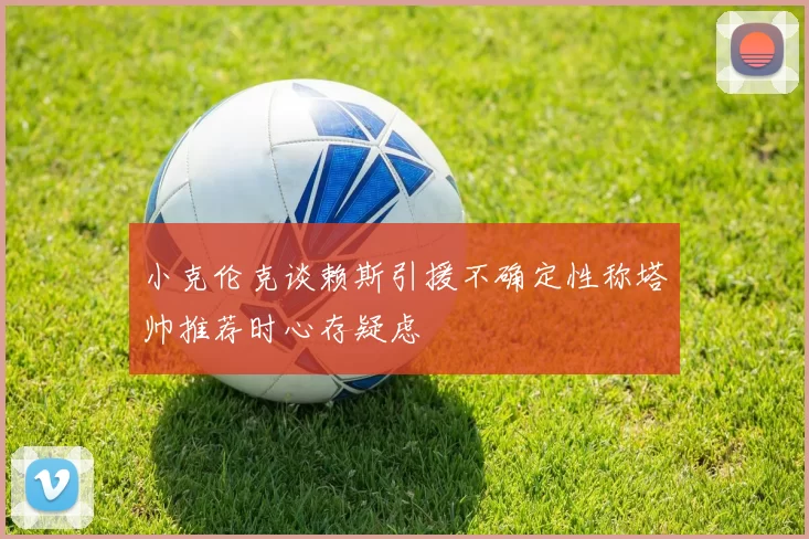 小克伦克谈赖斯引援不确定性称塔帅推荐时心存疑虑