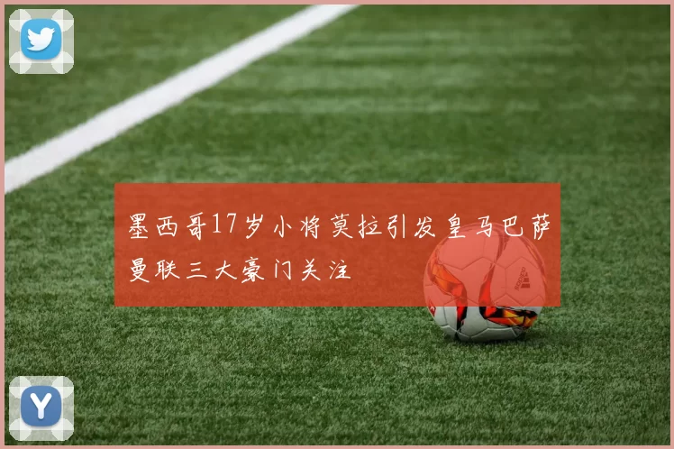 墨西哥17岁小将莫拉引发皇马巴萨曼联三大豪门关注
