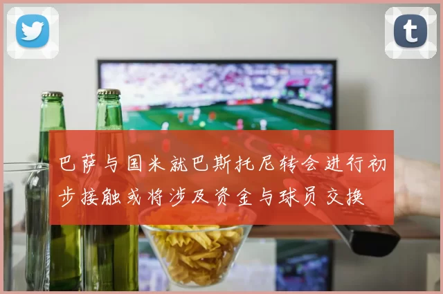 巴萨与国米就巴斯托尼转会进行初步接触或将涉及资金与球员交换