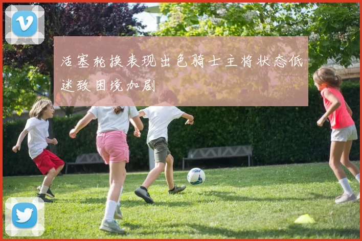活塞轮换表现出色骑士主将状态低迷致困境加剧