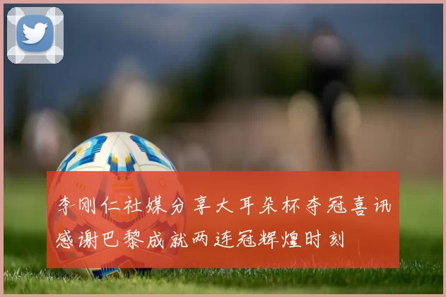李刚仁社媒分享大耳朵杯夺冠喜讯感谢巴黎成就两连冠辉煌时刻