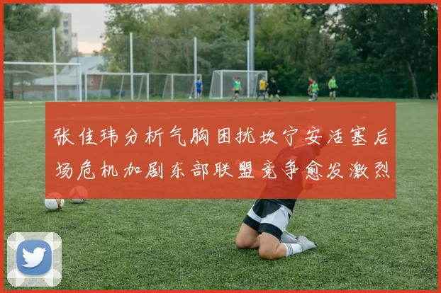张佳玮分析气胸困扰坎宁安活塞后场危机加剧东部联盟竞争愈发激烈