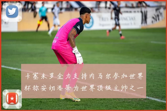 卡塞米罗全力支持内马尔参加世界杯称安切洛蒂为世界顶级主帅之一