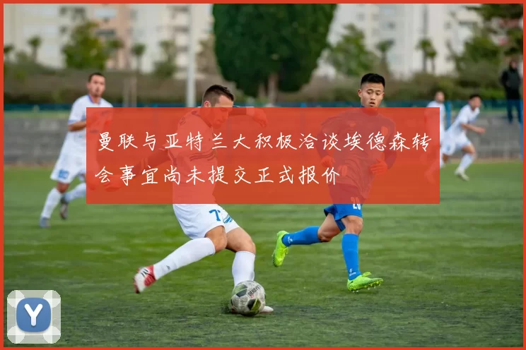 曼联与亚特兰大积极洽谈埃德森转会事宜尚未提交正式报价