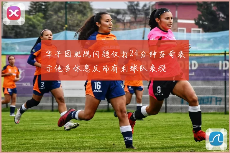 华子因犯规问题仅打24分钟芬奇表示他多休息反而有利球队表现