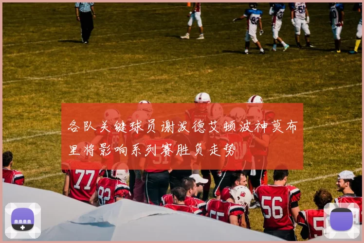 各队关键球员谢泼德艾顿波神莫布里将影响系列赛胜负走势